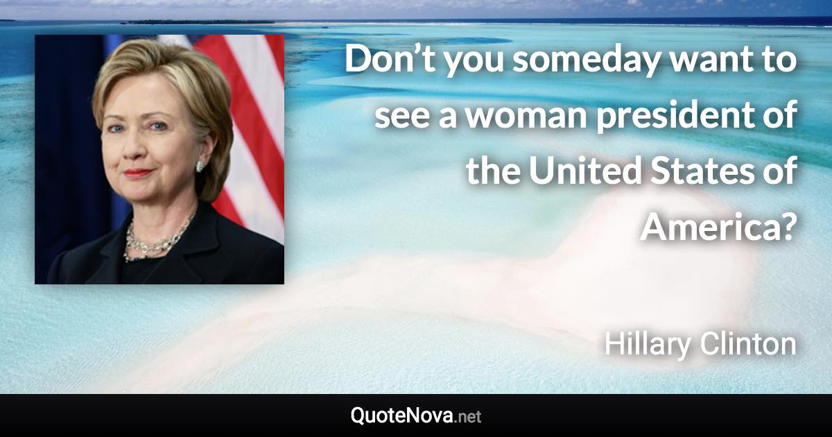 Don’t you someday want to see a woman president of the United States of America? - Hillary Clinton quote