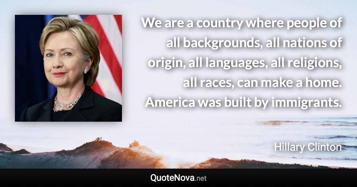 We are a country where people of all backgrounds, all nations of origin, all languages, all religions, all races, can make a home. America was built by immigrants. - Hillary Clinton quote