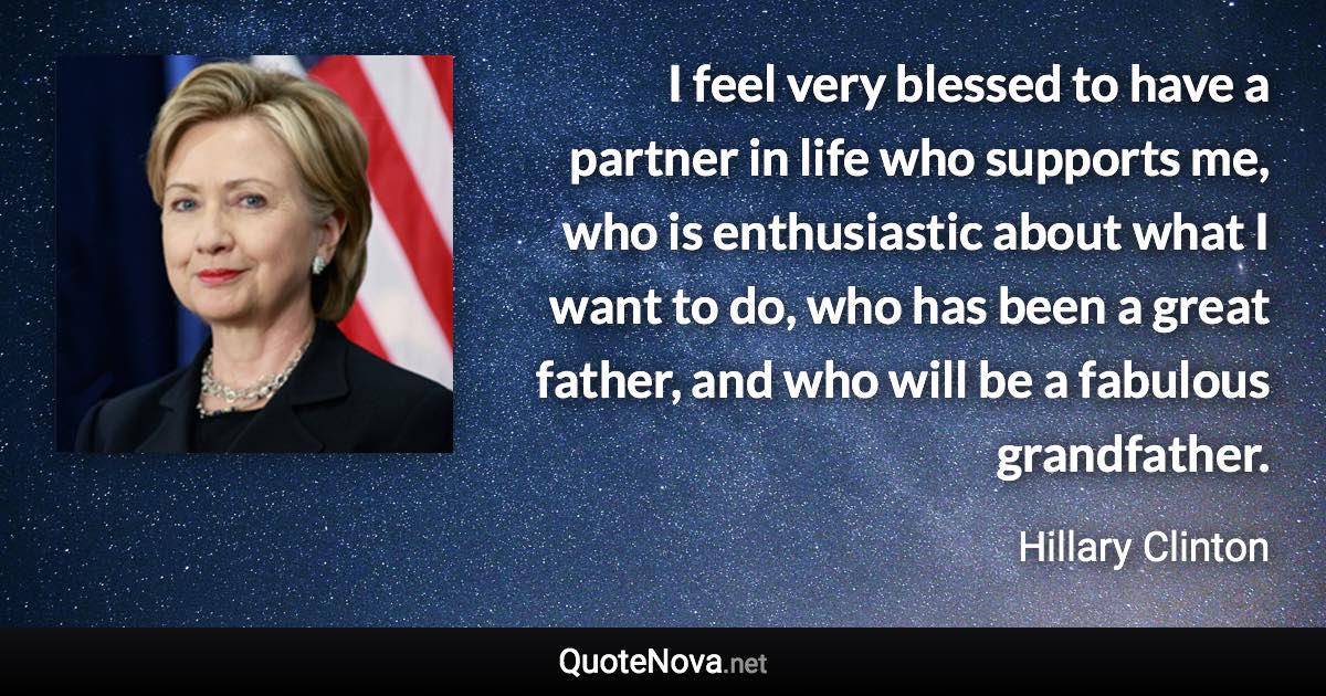 I feel very blessed to have a partner in life who supports me, who is enthusiastic about what I want to do, who has been a great father, and who will be a fabulous grandfather. - Hillary Clinton quote