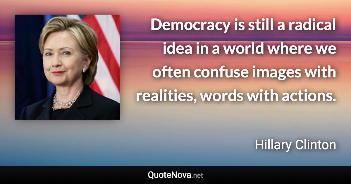 Democracy is still a radical idea in a world where we often confuse images with realities, words with actions. - Hillary Clinton quote