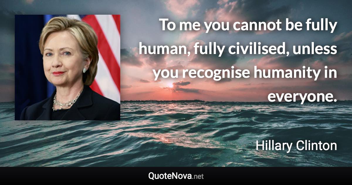 To me you cannot be fully human, fully civilised, unless you recognise humanity in everyone. - Hillary Clinton quote