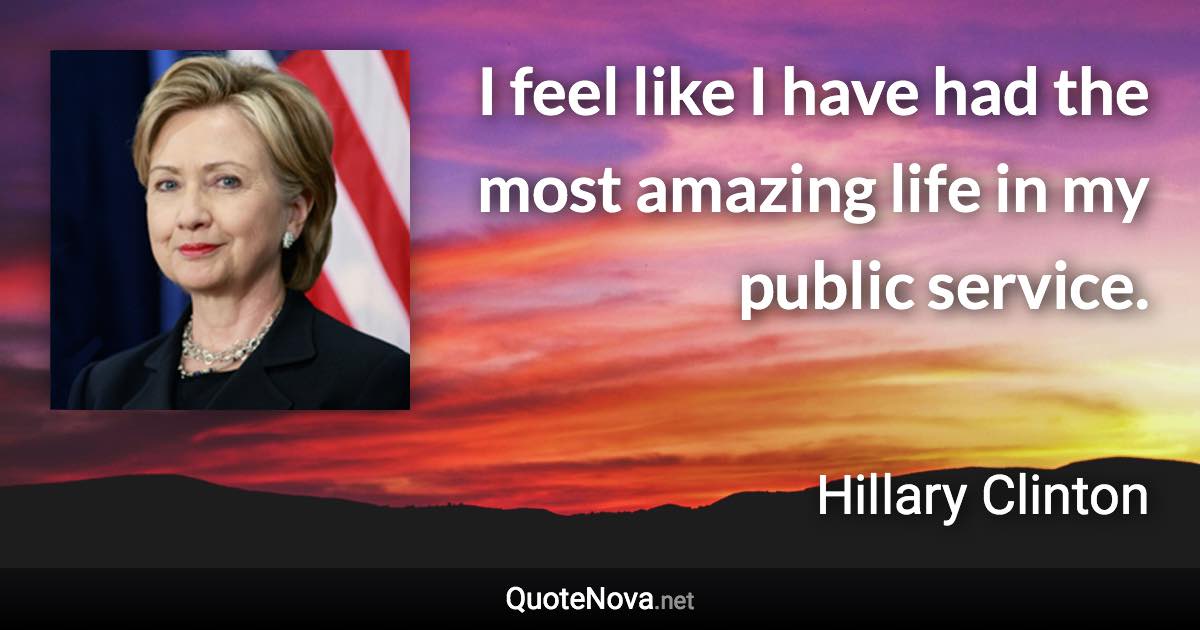 I feel like I have had the most amazing life in my public service. - Hillary Clinton quote