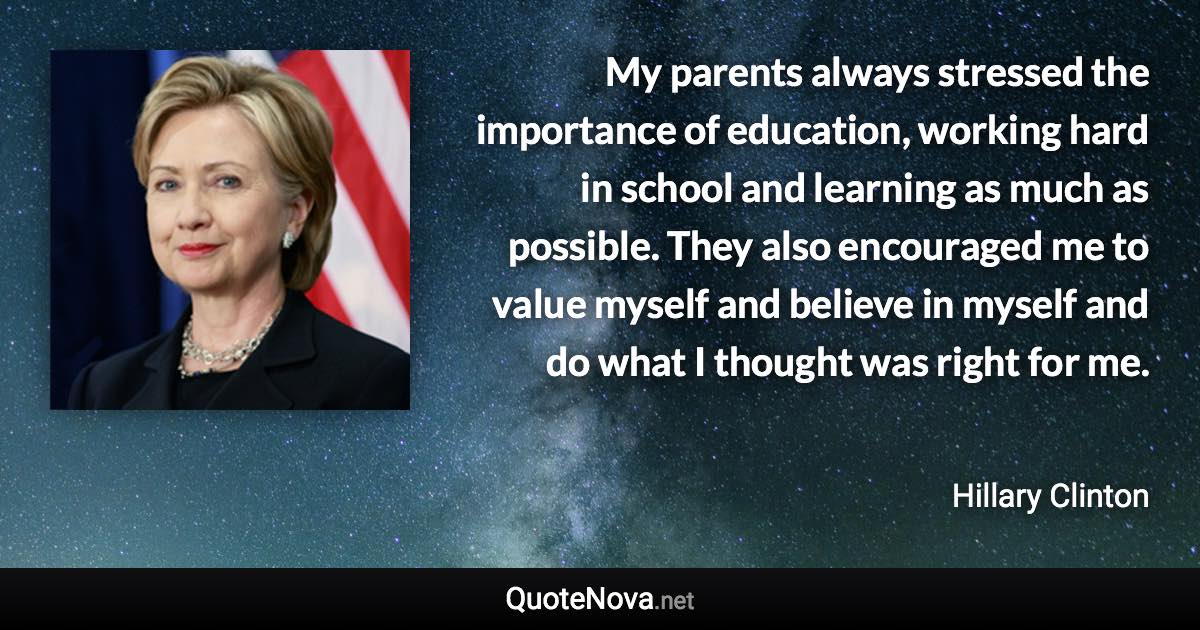 My parents always stressed the importance of education, working hard in school and learning as much as possible. They also encouraged me to value myself and believe in myself and do what I thought was right for me. - Hillary Clinton quote