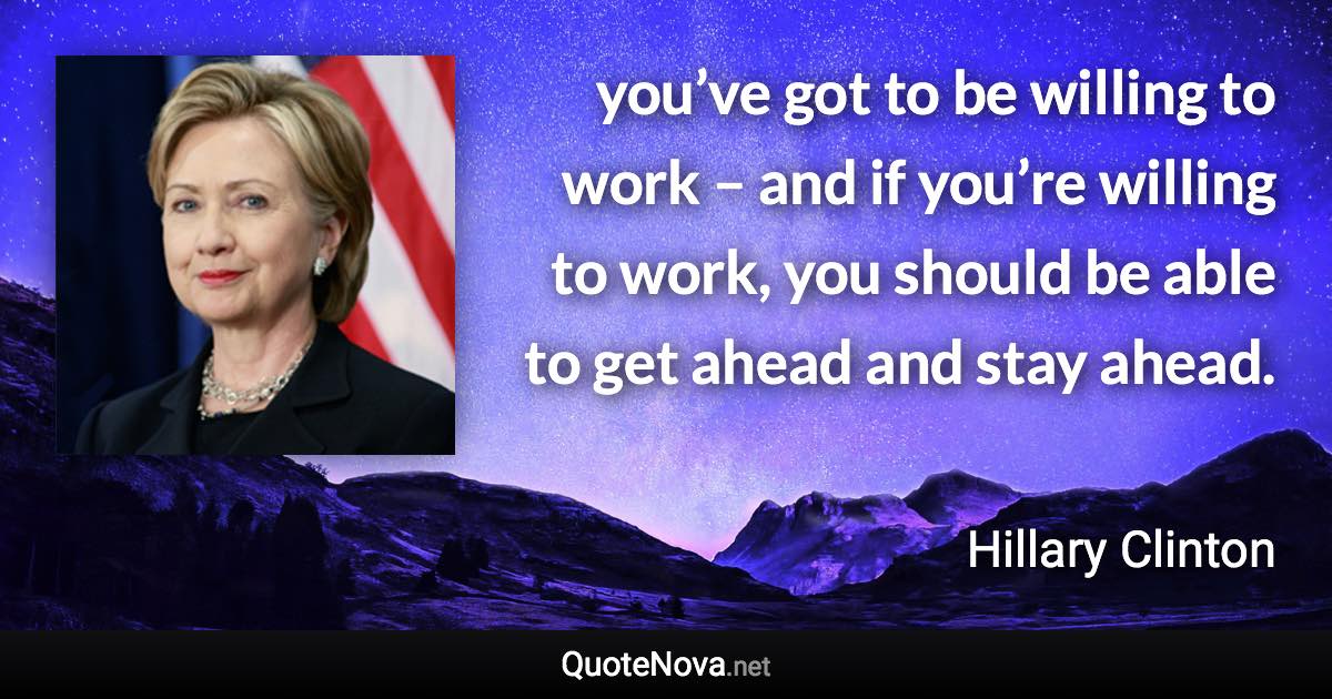 you’ve got to be willing to work – and if you’re willing to work, you should be able to get ahead and stay ahead. - Hillary Clinton quote
