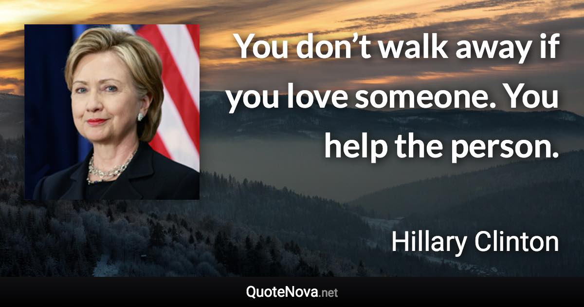 You don’t walk away if you love someone. You help the person. - Hillary Clinton quote