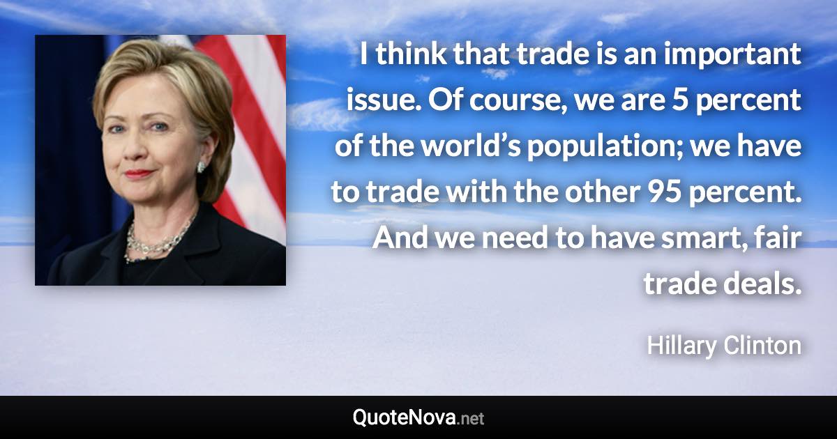 I think that trade is an important issue. Of course, we are 5 percent of the world’s population; we have to trade with the other 95 percent. And we need to have smart, fair trade deals. - Hillary Clinton quote