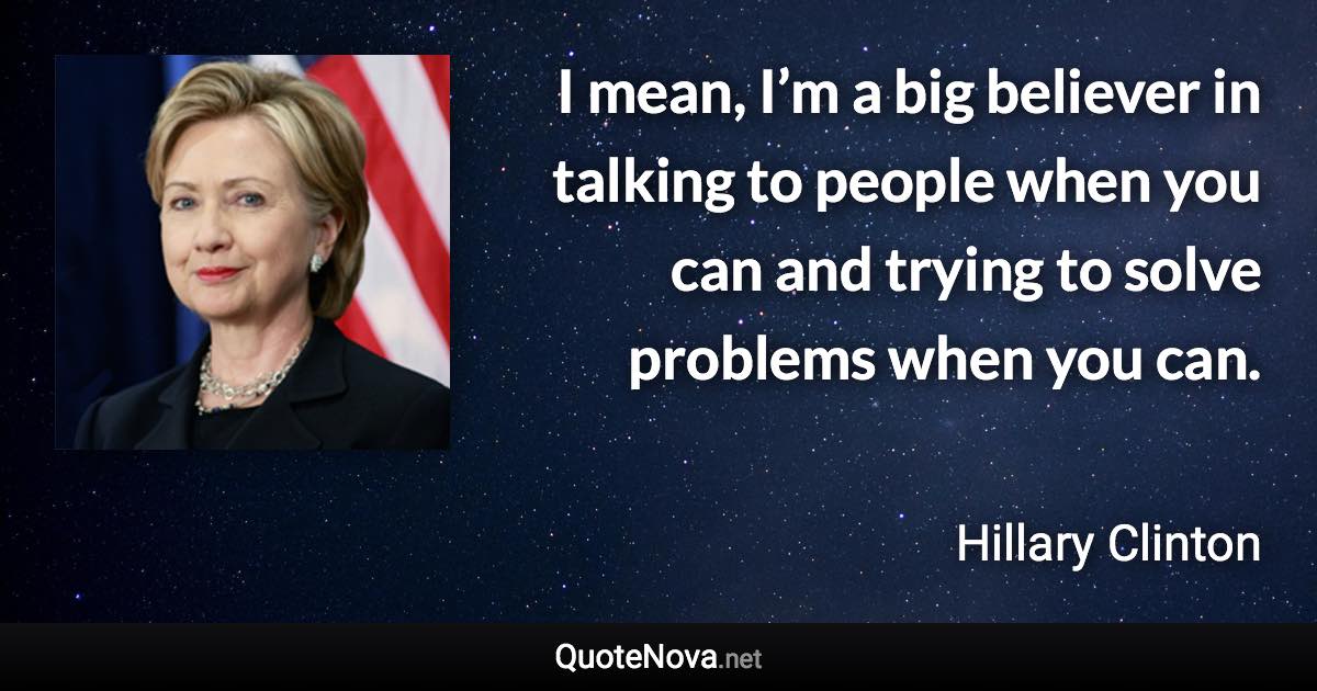 I mean, I’m a big believer in talking to people when you can and trying to solve problems when you can. - Hillary Clinton quote