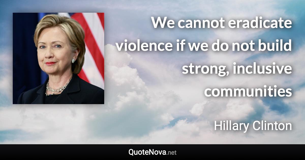 We cannot eradicate violence if we do not build strong, inclusive communities - Hillary Clinton quote