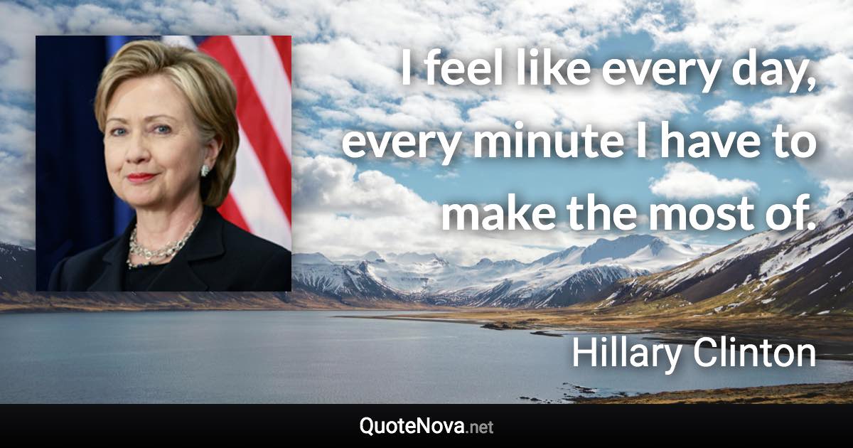 I feel like every day, every minute I have to make the most of. - Hillary Clinton quote
