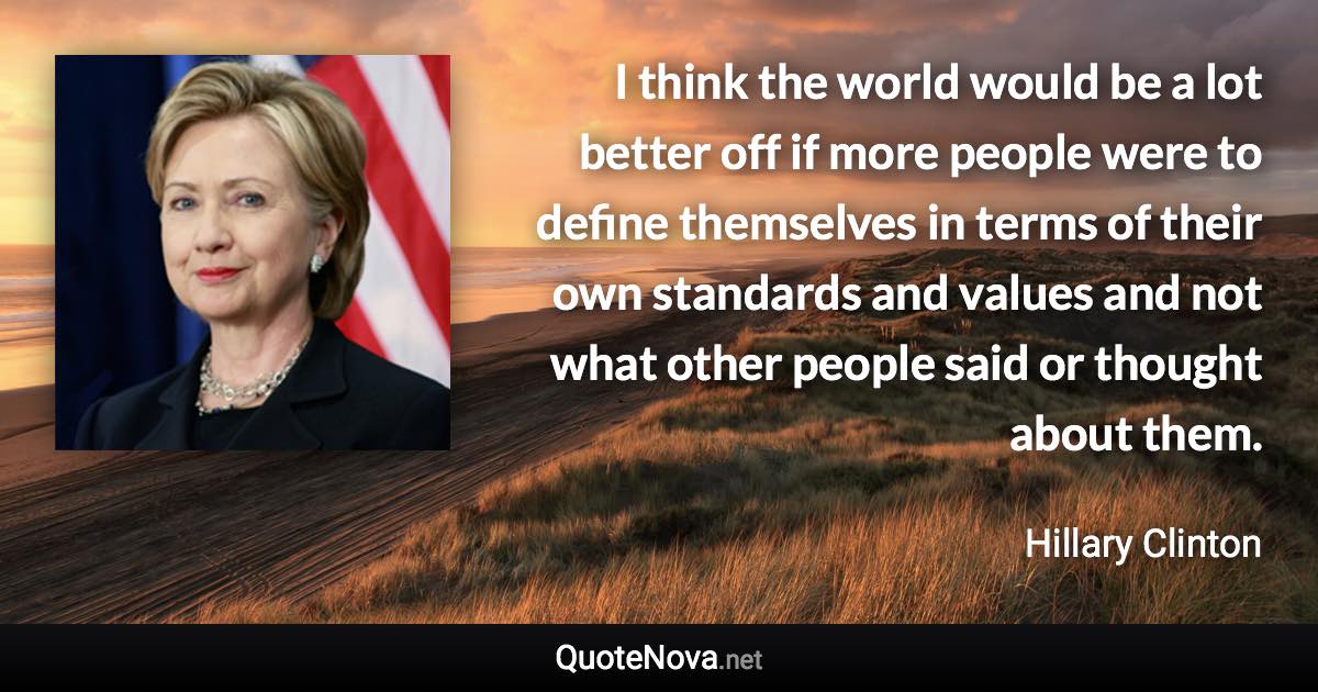 I think the world would be a lot better off if more people were to define themselves in terms of their own standards and values and not what other people said or thought about them. - Hillary Clinton quote