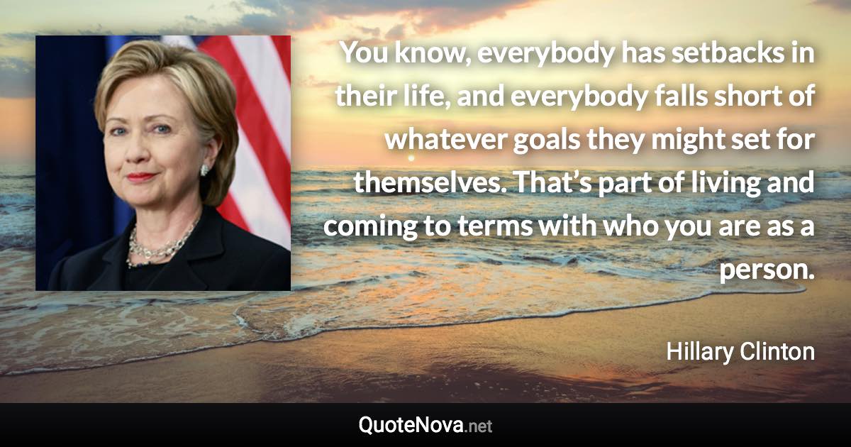 You know, everybody has setbacks in their life, and everybody falls short of whatever goals they might set for themselves. That’s part of living and coming to terms with who you are as a person. - Hillary Clinton quote