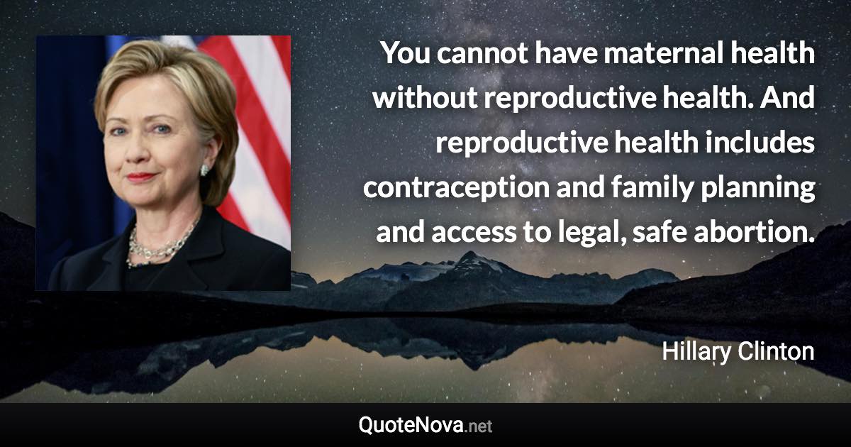 You cannot have maternal health without reproductive health. And reproductive health includes contraception and family planning and access to legal, safe abortion. - Hillary Clinton quote