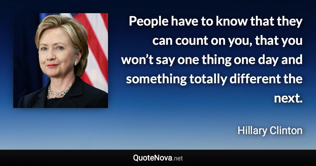 People have to know that they can count on you, that you won’t say one thing one day and something totally different the next. - Hillary Clinton quote