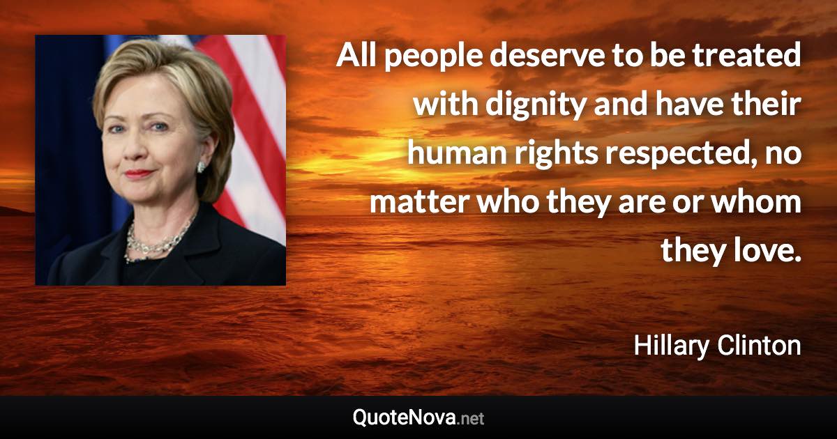 All people deserve to be treated with dignity and have their human rights respected, no matter who they are or whom they love. - Hillary Clinton quote