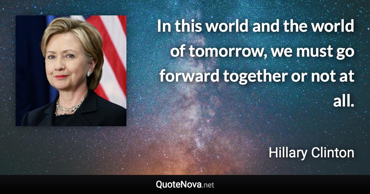 In this world and the world of tomorrow, we must go forward together or not at all. - Hillary Clinton quote