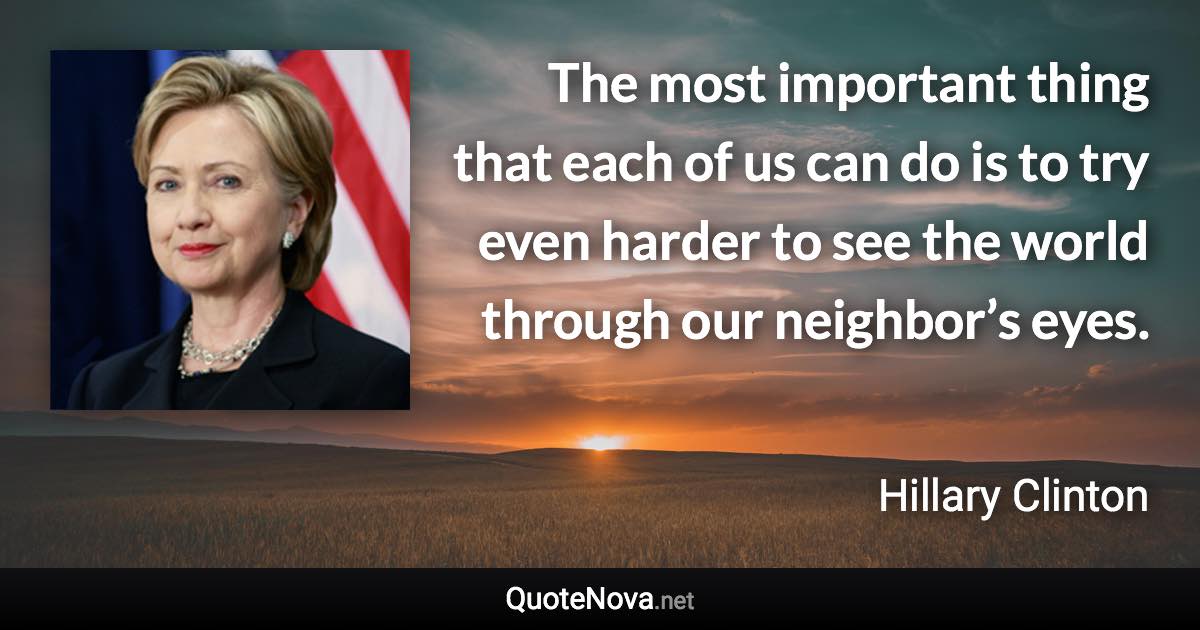 The most important thing that each of us can do is to try even harder to see the world through our neighbor’s eyes. - Hillary Clinton quote