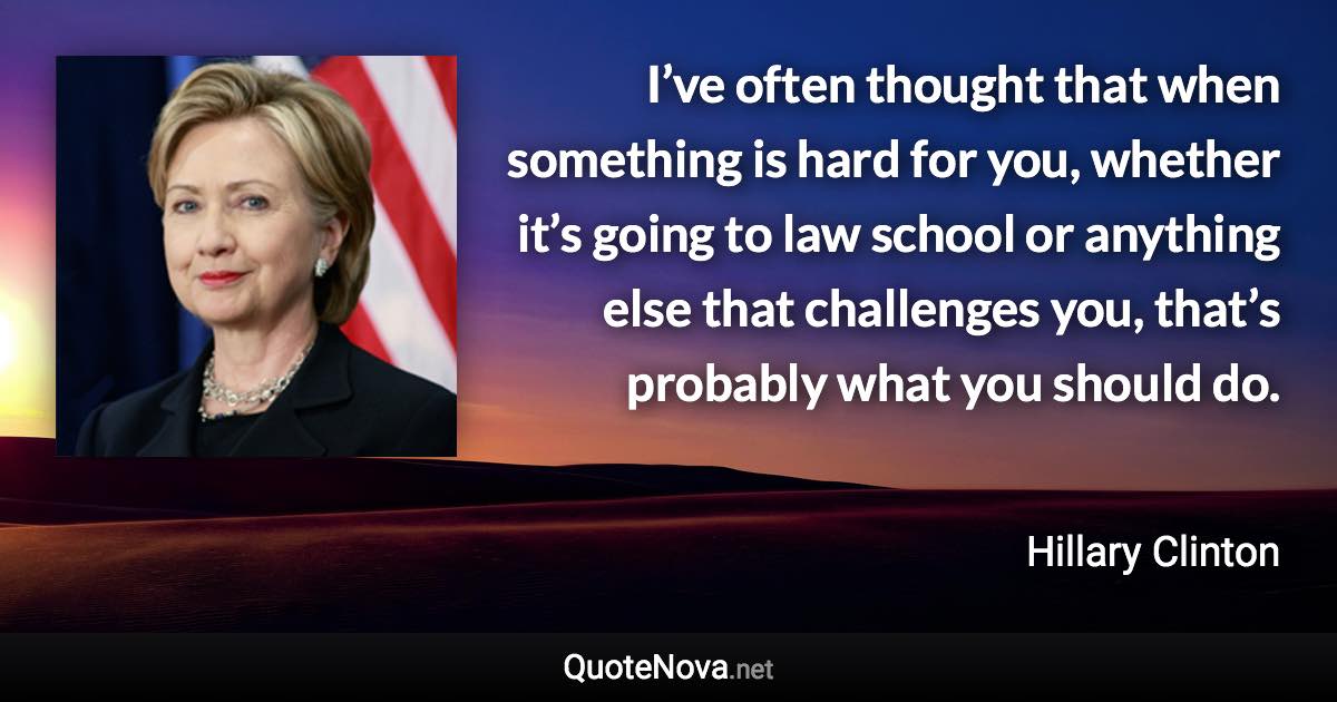 I’ve often thought that when something is hard for you, whether it’s going to law school or anything else that challenges you, that’s probably what you should do. - Hillary Clinton quote