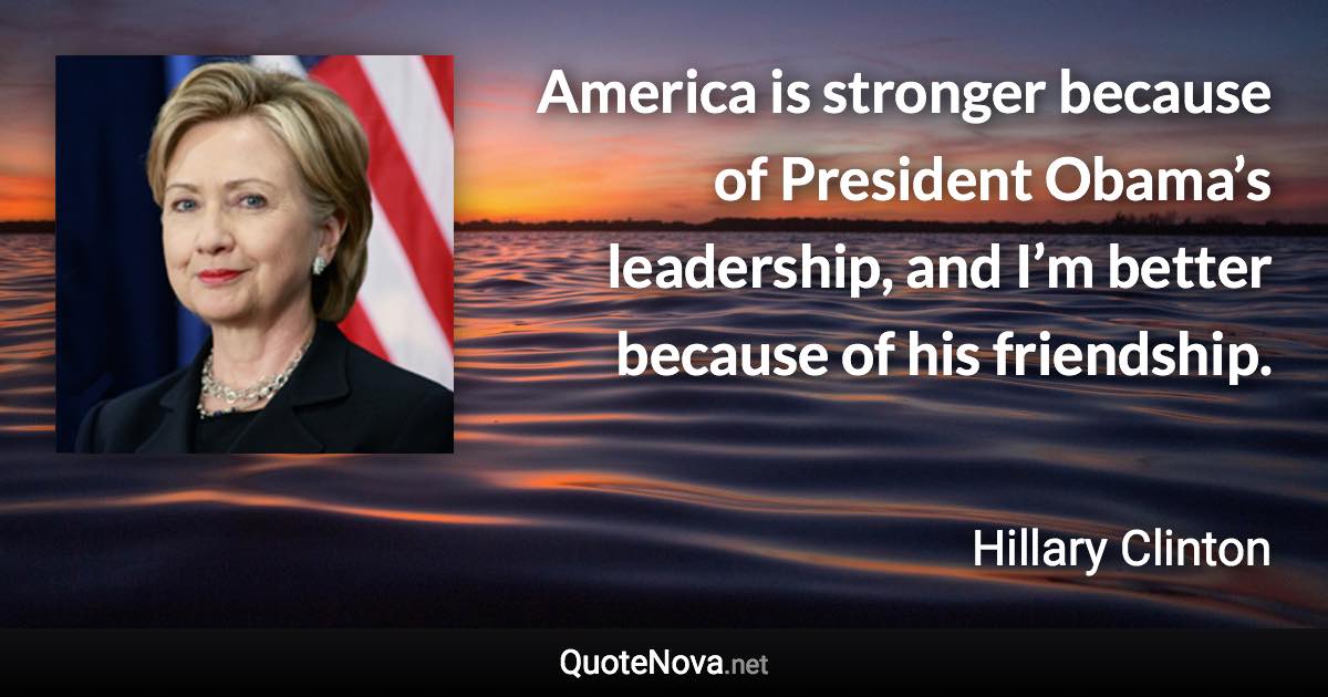 America is stronger because of President Obama’s leadership, and I’m better because of his friendship. - Hillary Clinton quote