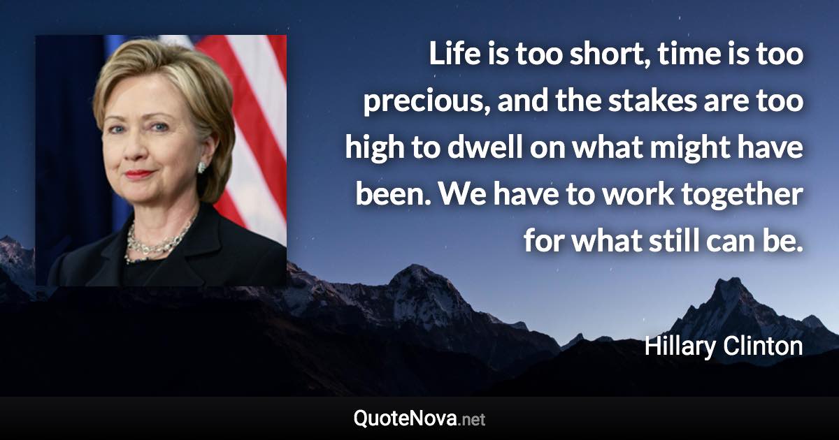 Life is too short, time is too precious, and the stakes are too high to dwell on what might have been. We have to work together for what still can be. - Hillary Clinton quote