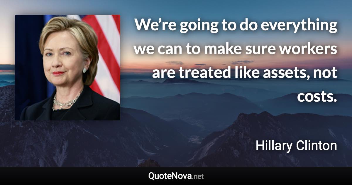 We’re going to do everything we can to make sure workers are treated like assets, not costs. - Hillary Clinton quote