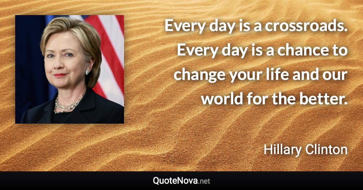 Every day is a crossroads. Every day is a chance to change your life and our world for the better. - Hillary Clinton quote