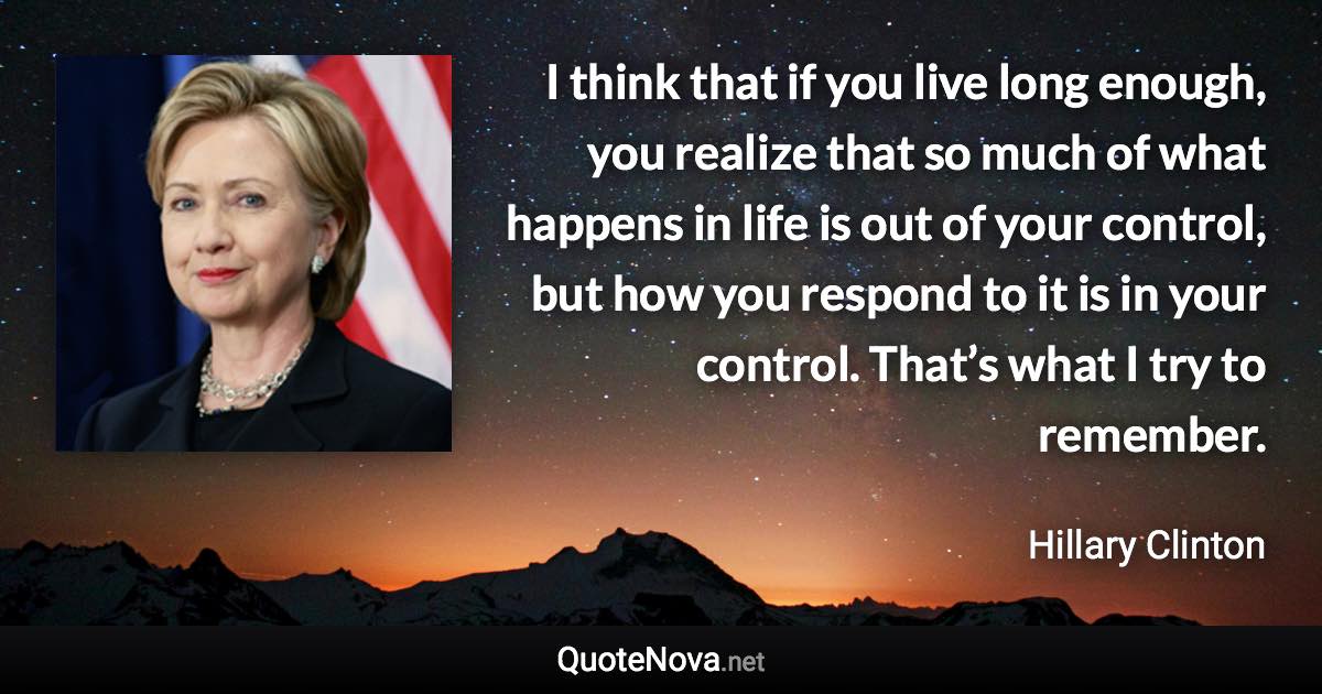 I think that if you live long enough, you realize that so much of what happens in life is out of your control, but how you respond to it is in your control. That’s what I try to remember. - Hillary Clinton quote
