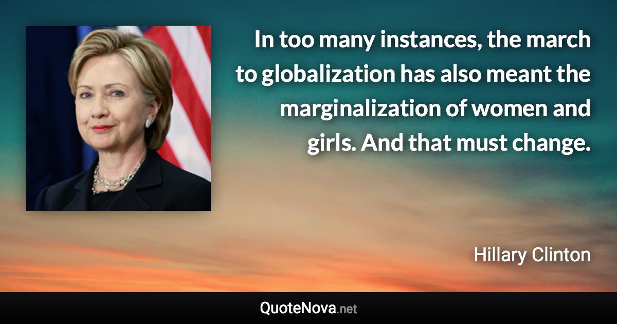 In too many instances, the march to globalization has also meant the marginalization of women and girls. And that must change. - Hillary Clinton quote