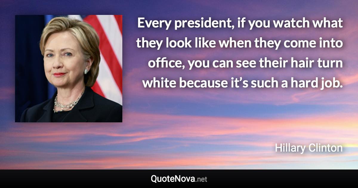 Every president, if you watch what they look like when they come into office, you can see their hair turn white because it’s such a hard job. - Hillary Clinton quote