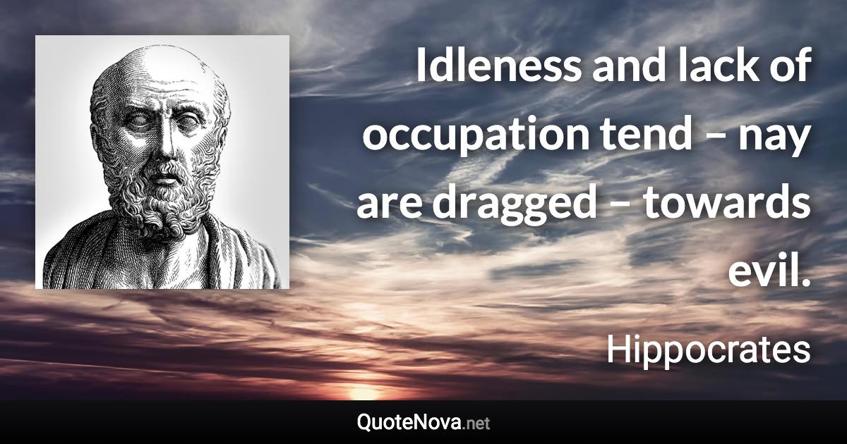 Idleness and lack of occupation tend – nay are dragged – towards evil. - Hippocrates quote