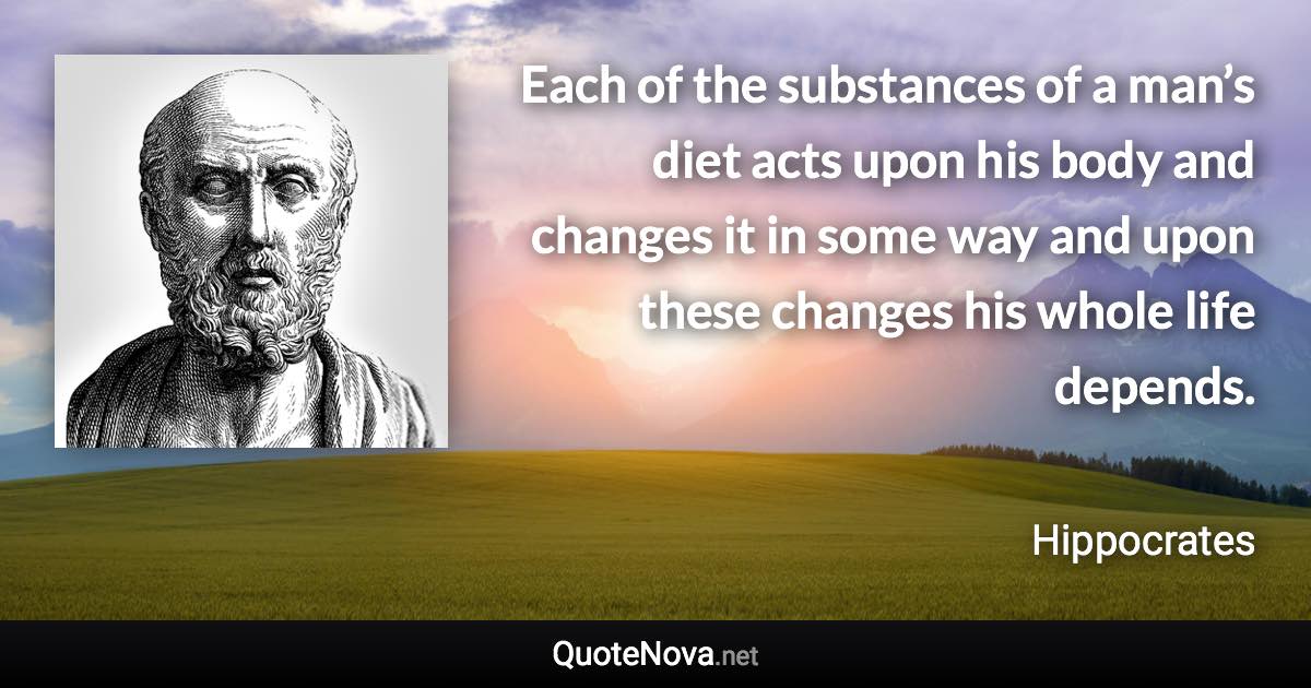 Each of the substances of a man’s diet acts upon his body and changes it in some way and upon these changes his whole life depends. - Hippocrates quote