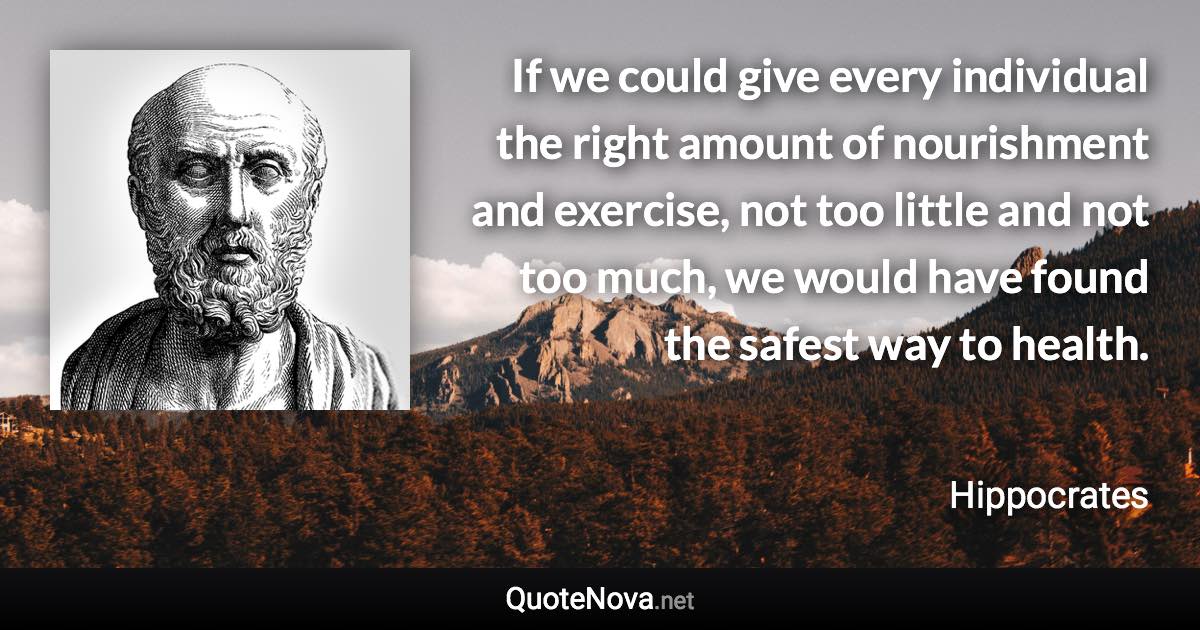 If we could give every individual the right amount of nourishment and exercise, not too little and not too much, we would have found the safest way to health. - Hippocrates quote
