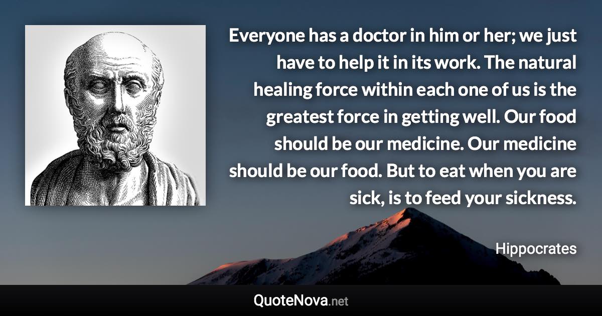 Everyone has a doctor in him or her; we just have to help it in its work. The natural healing force within each one of us is the greatest force in getting well. Our food should be our medicine. Our medicine should be our food. But to eat when you are sick, is to feed your sickness. - Hippocrates quote