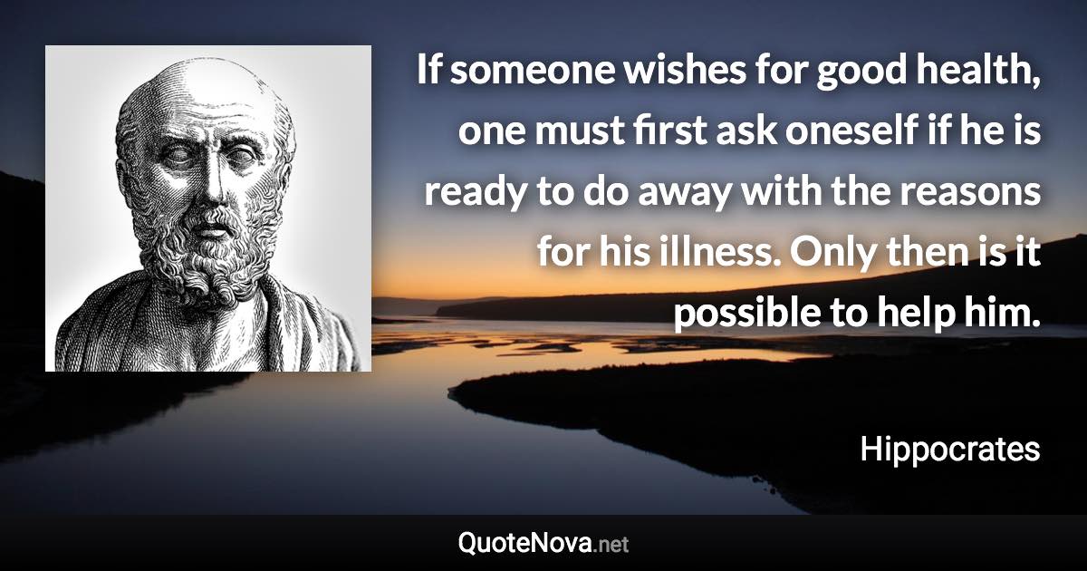 If someone wishes for good health, one must first ask oneself if he is ready to do away with the reasons for his illness. Only then is it possible to help him. - Hippocrates quote