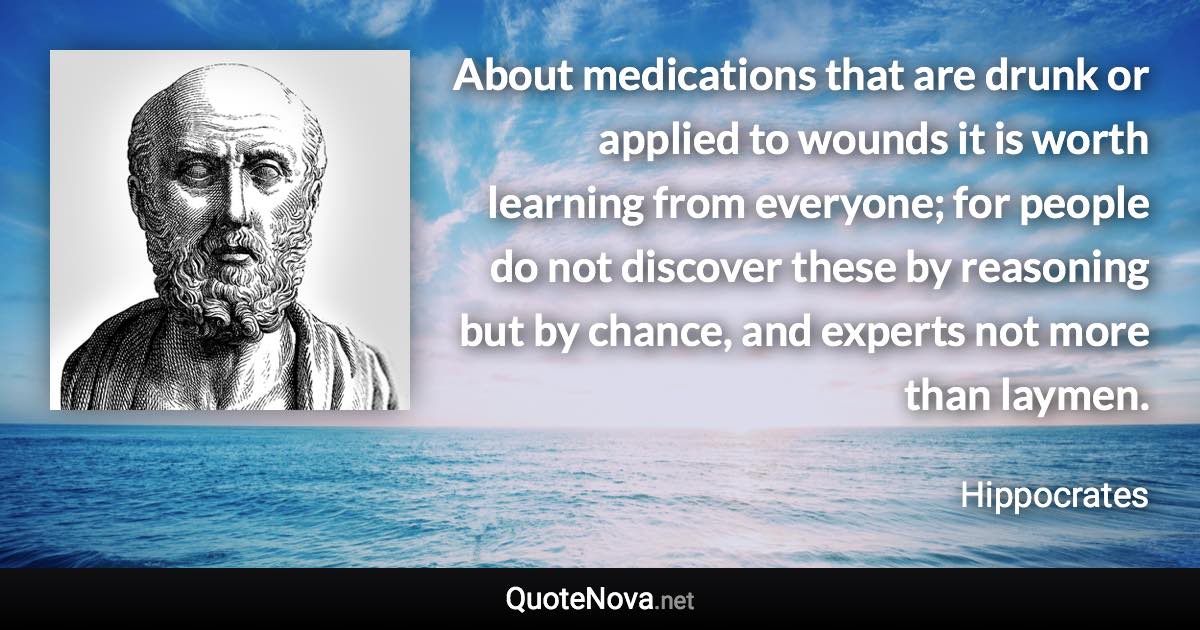 About medications that are drunk or applied to wounds it is worth learning from everyone; for people do not discover these by reasoning but by chance, and experts not more than laymen. - Hippocrates quote