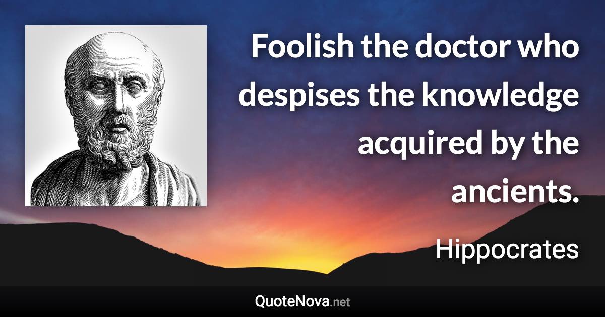 Foolish the doctor who despises the knowledge acquired by the ancients. - Hippocrates quote