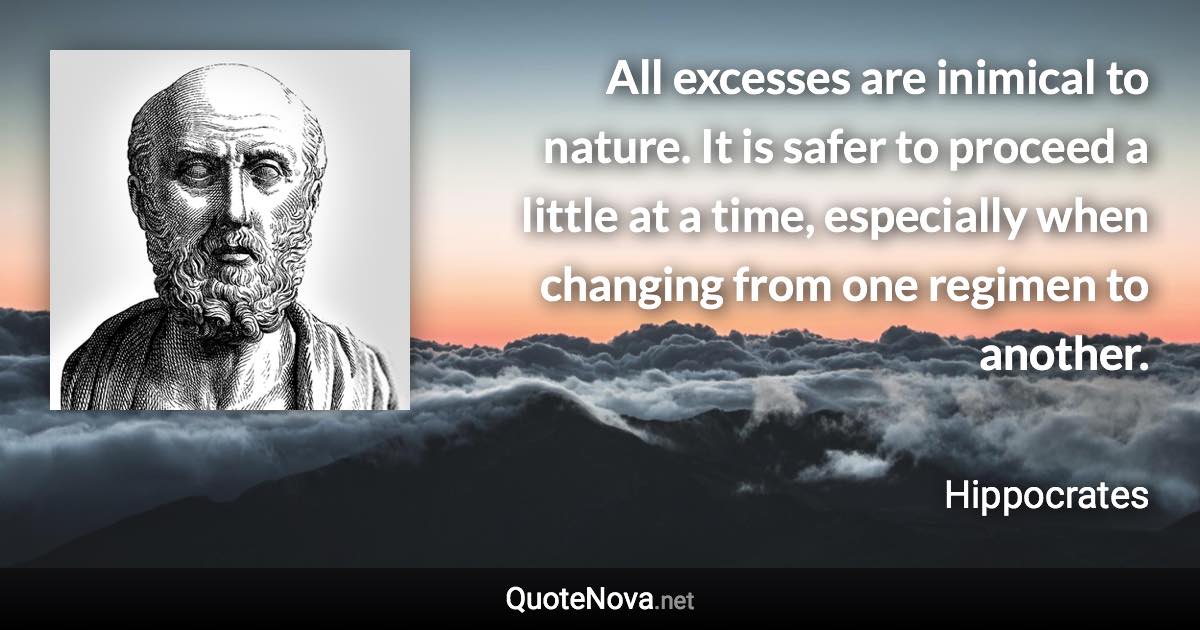 All excesses are inimical to nature. It is safer to proceed a little at a time, especially when changing from one regimen to another. - Hippocrates quote
