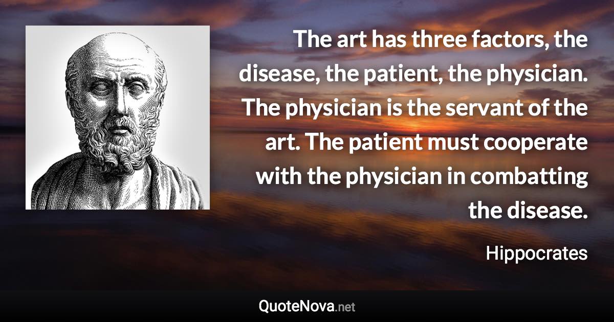 The art has three factors, the disease, the patient, the physician. The physician is the servant of the art. The patient must cooperate with the physician in combatting the disease. - Hippocrates quote