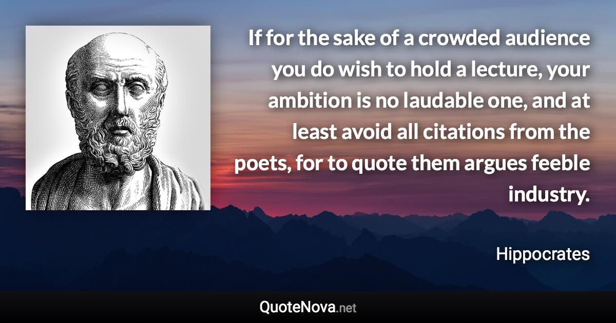 If for the sake of a crowded audience you do wish to hold a lecture, your ambition is no laudable one, and at least avoid all citations from the poets, for to quote them argues feeble industry. - Hippocrates quote