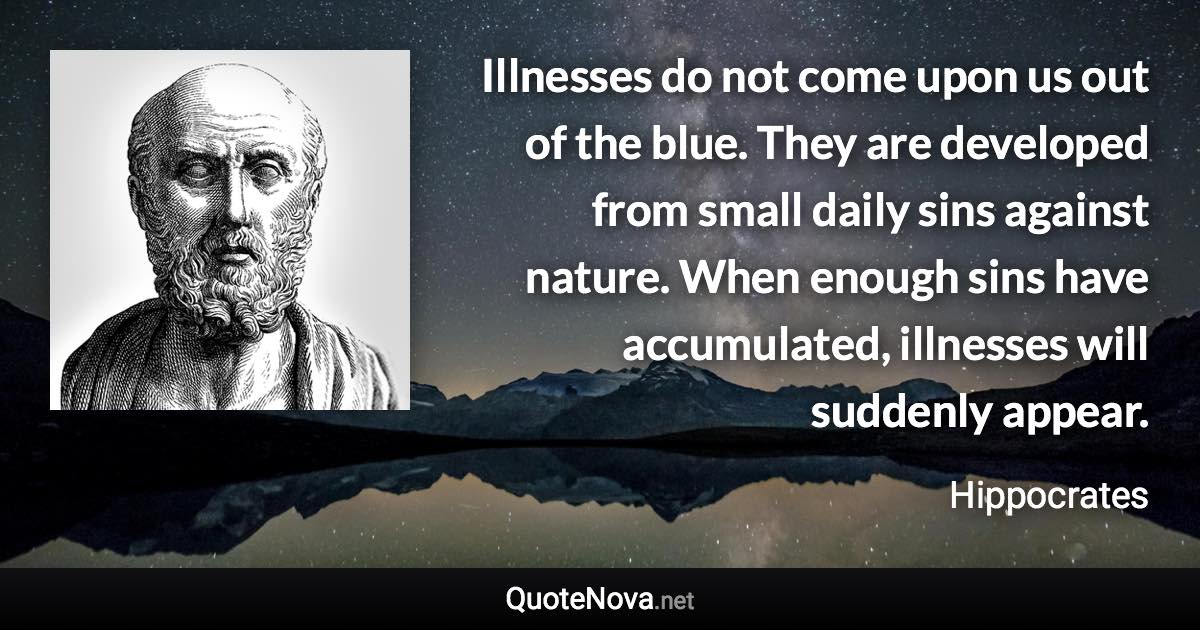 Illnesses do not come upon us out of the blue. They are developed from small daily sins against nature. When enough sins have accumulated, illnesses will suddenly appear. - Hippocrates quote