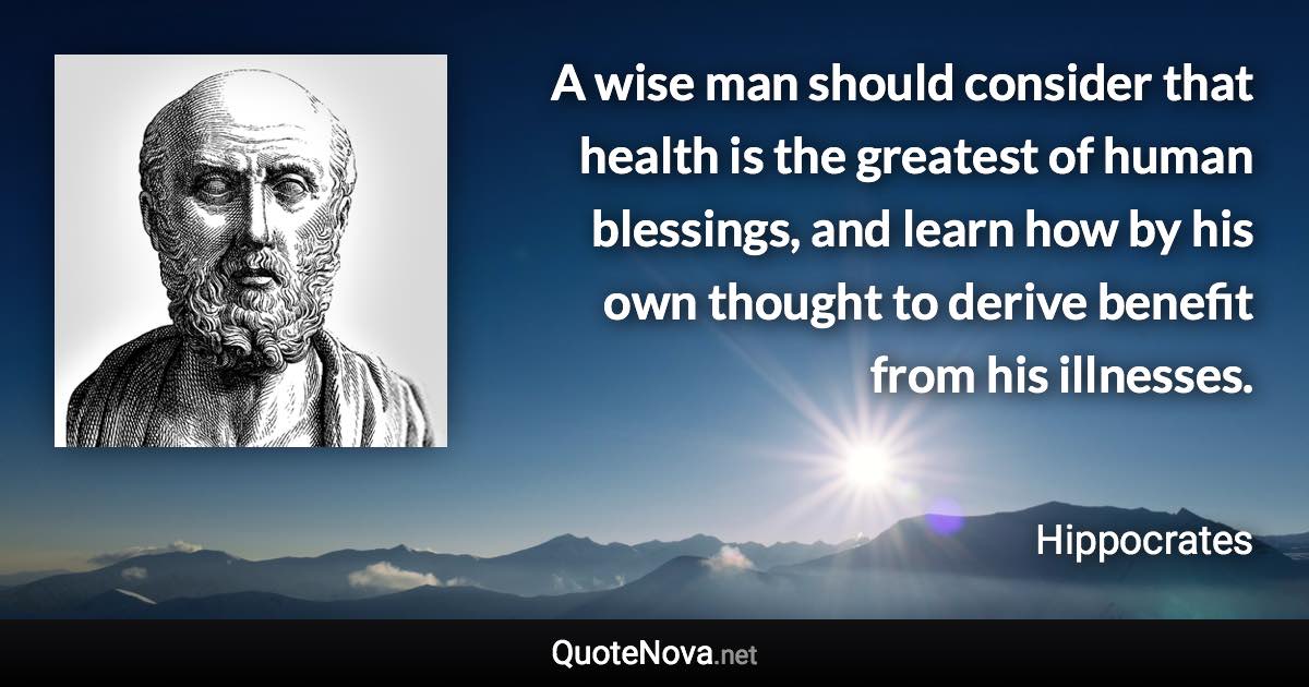 A wise man should consider that health is the greatest of human blessings, and learn how by his own thought to derive benefit from his illnesses. - Hippocrates quote