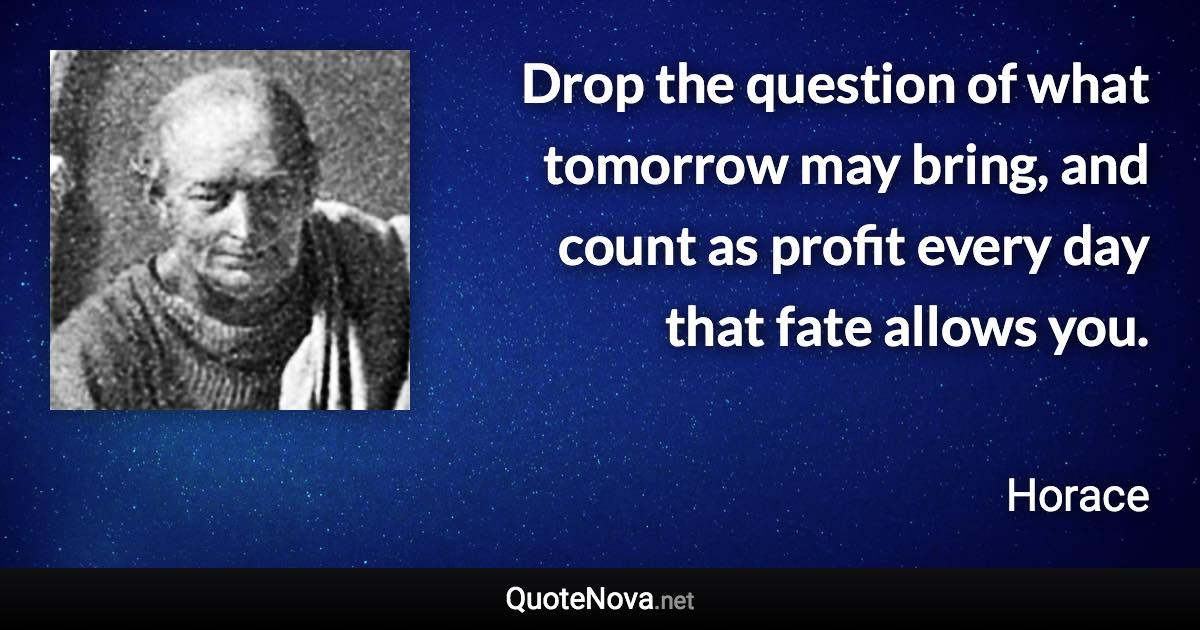 Drop the question of what tomorrow may bring, and count as profit every day that fate allows you. - Horace quote