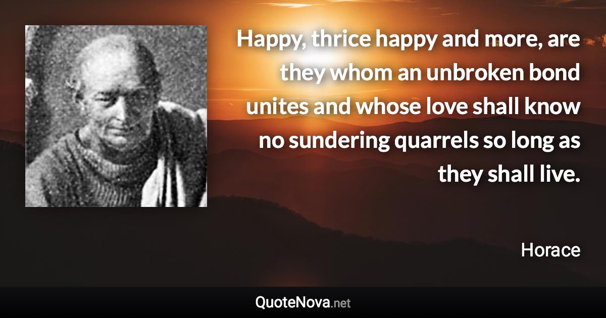 Happy, thrice happy and more, are they whom an unbroken bond unites and whose love shall know no sundering quarrels so long as they shall live. - Horace quote