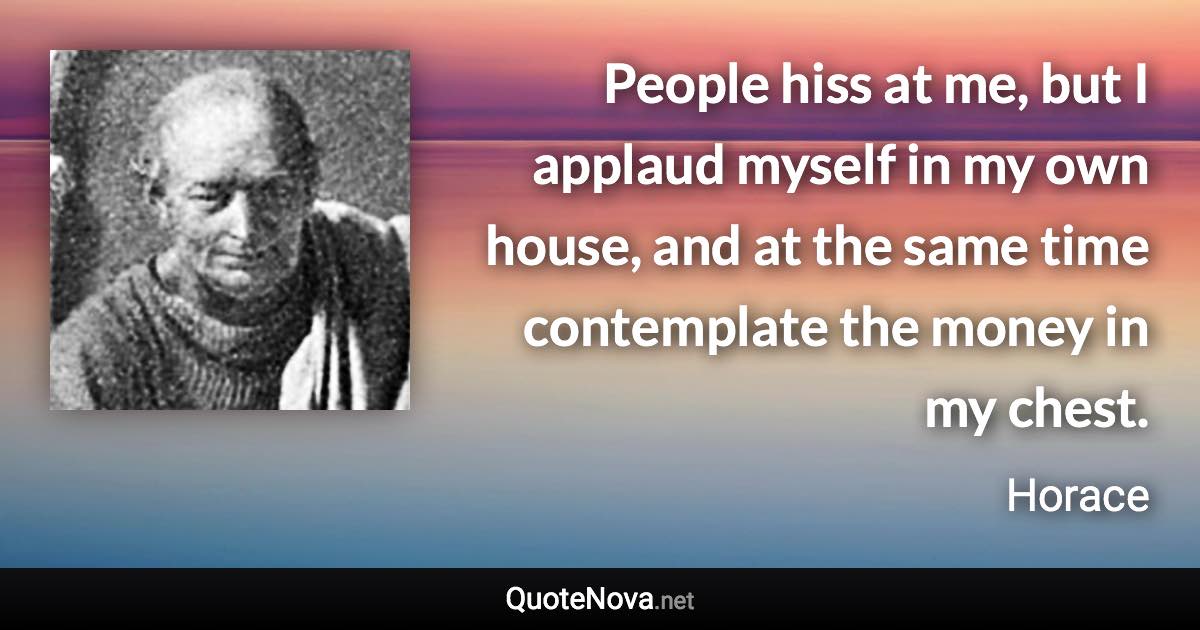 People hiss at me, but I applaud myself in my own house, and at the same time contemplate the money in my chest. - Horace quote