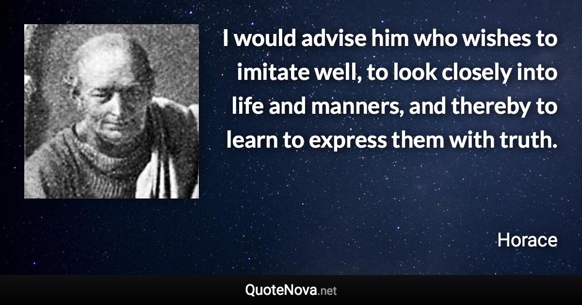 I would advise him who wishes to imitate well, to look closely into life and manners, and thereby to learn to express them with truth. - Horace quote