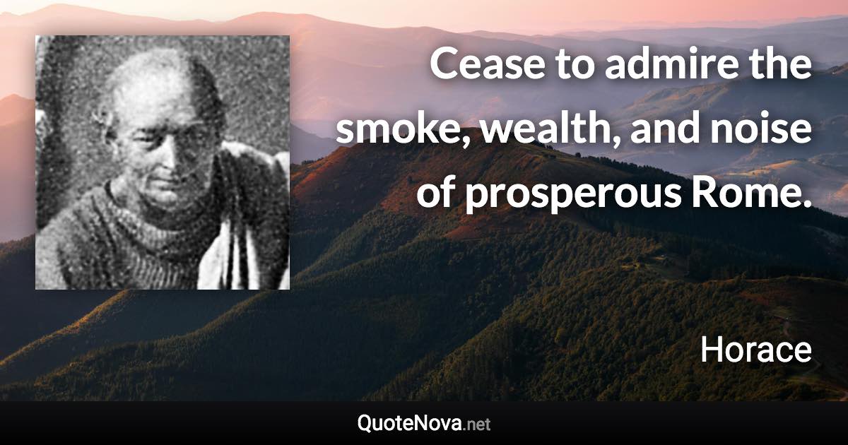 Cease to admire the smoke, wealth, and noise of prosperous Rome. - Horace quote