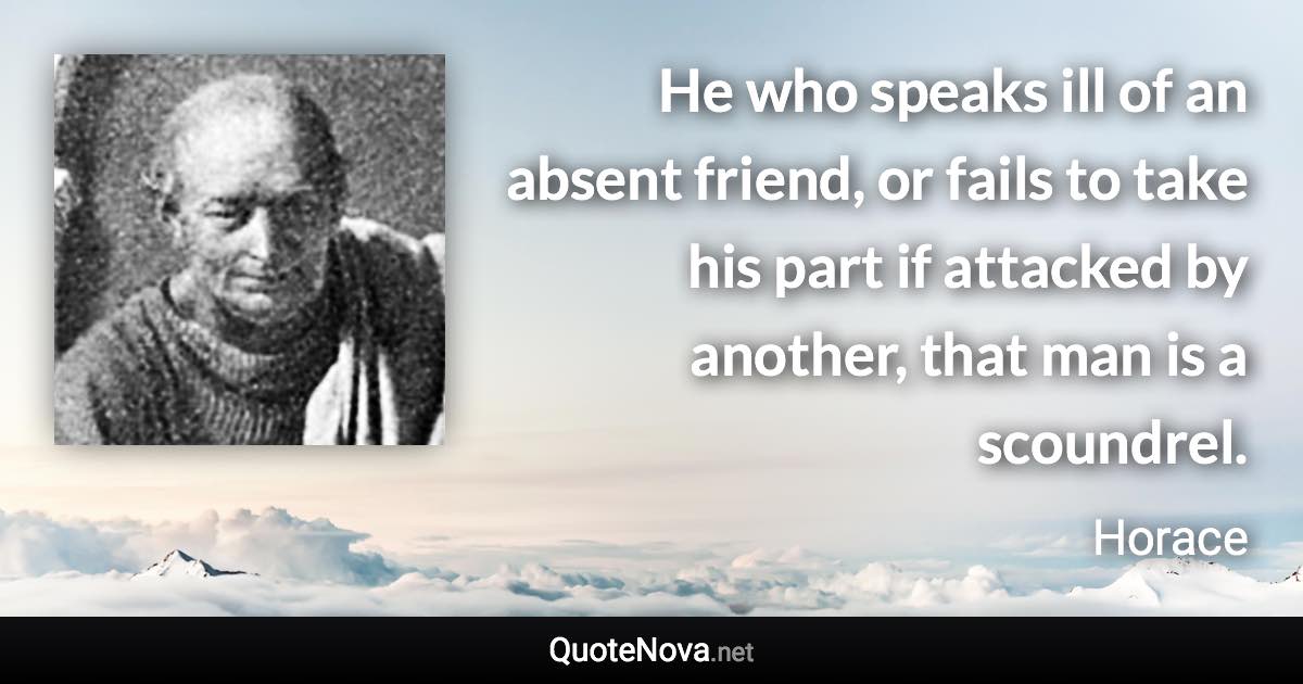 He who speaks ill of an absent friend, or fails to take his part if attacked by another, that man is a scoundrel. - Horace quote