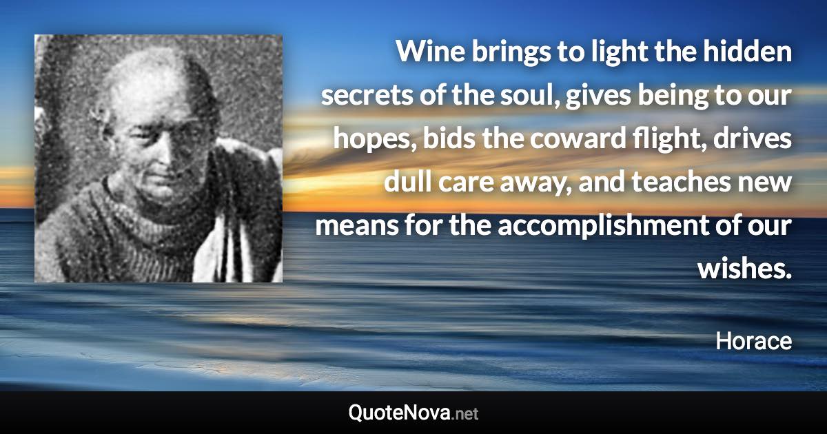 Wine brings to light the hidden secrets of the soul, gives being to our hopes, bids the coward flight, drives dull care away, and teaches new means for the accomplishment of our wishes. - Horace quote