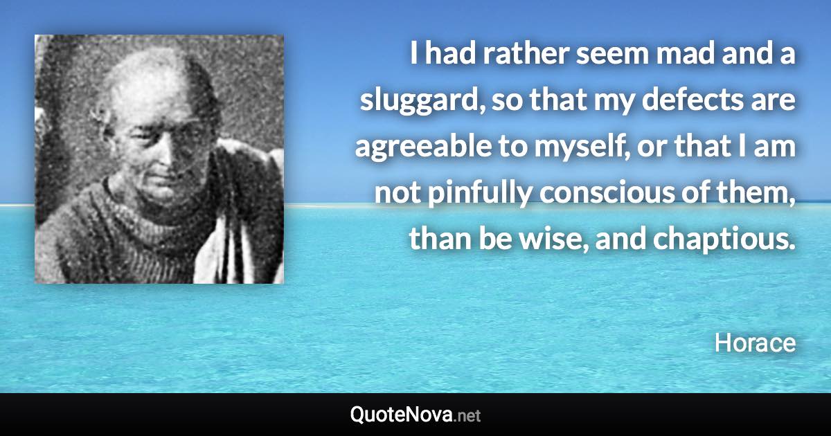 I had rather seem mad and a sluggard, so that my defects are agreeable to myself, or that I am not pinfully conscious of them, than be wise, and chaptious. - Horace quote