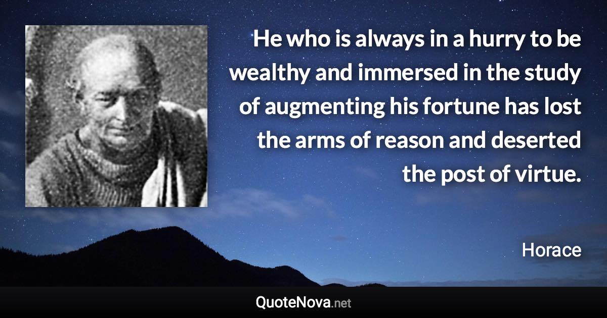 He who is always in a hurry to be wealthy and immersed in the study of augmenting his fortune has lost the arms of reason and deserted the post of virtue. - Horace quote