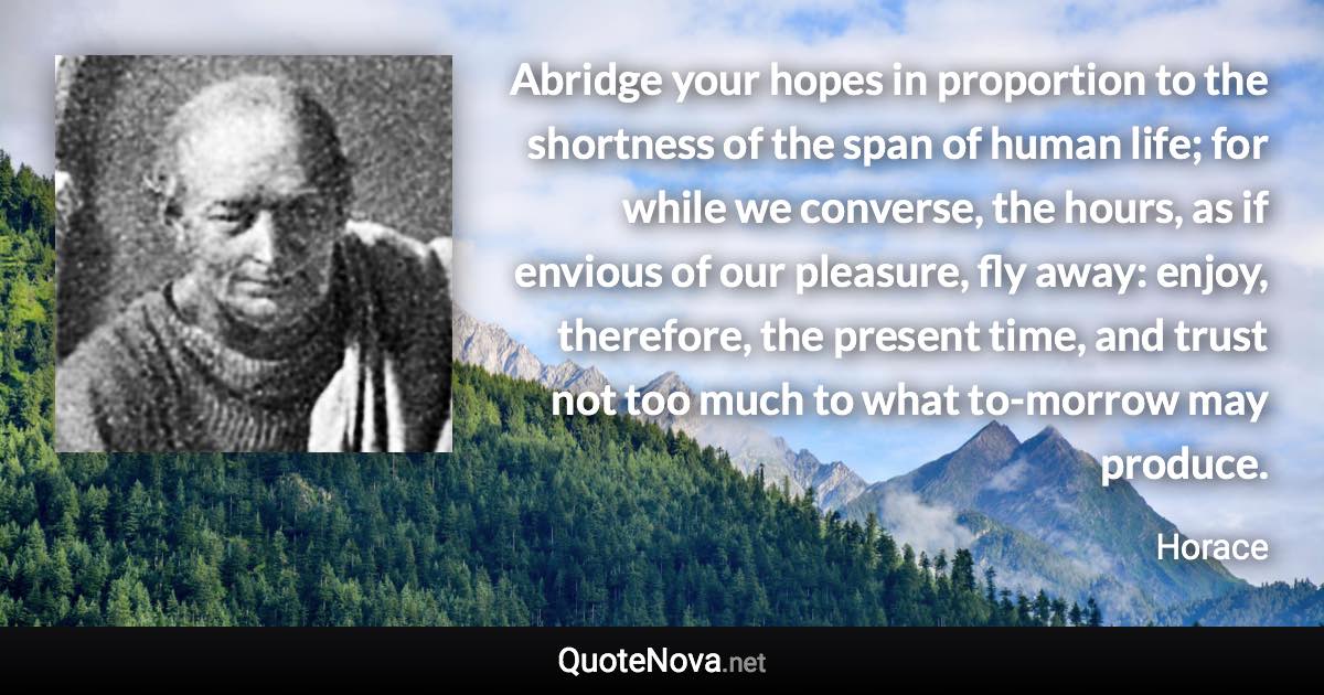 Abridge your hopes in proportion to the shortness of the span of human life; for while we converse, the hours, as if envious of our pleasure, fly away: enjoy, therefore, the present time, and trust not too much to what to-morrow may produce. - Horace quote